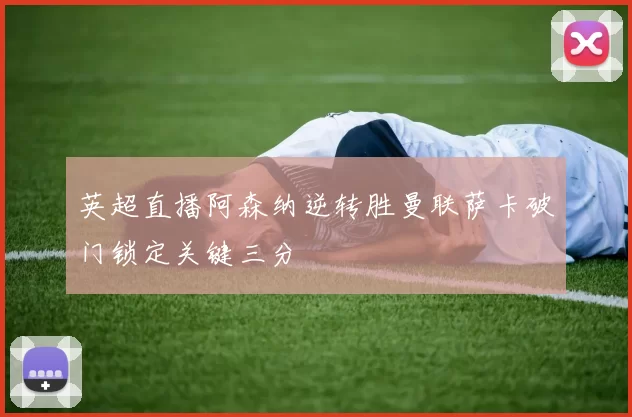 英超直播阿森纳逆转胜曼联萨卡破门锁定关键三分