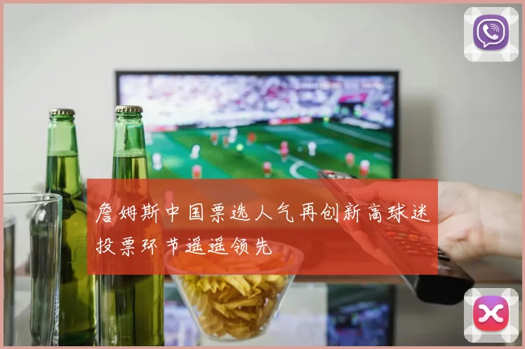 詹姆斯中国票选人气再创新高球迷投票环节遥遥领先