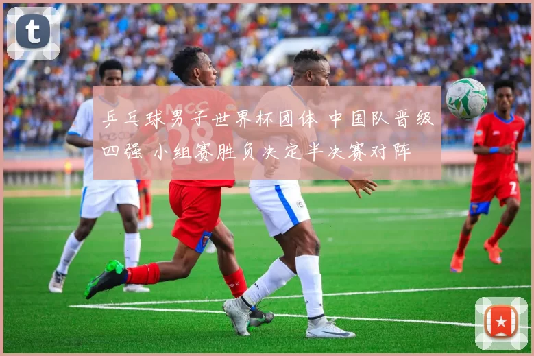 乒乓球男子世界杯团体 中国队晋级四强 小组赛胜负决定半决赛对阵