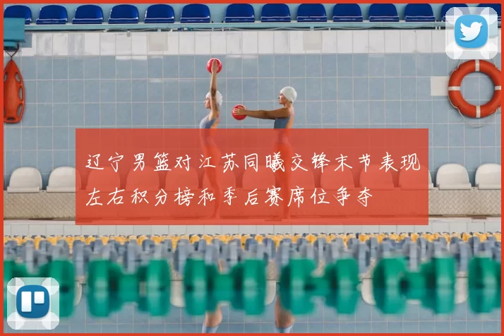 辽宁男篮对江苏同曦交锋末节表现左右积分榜和季后赛席位争夺