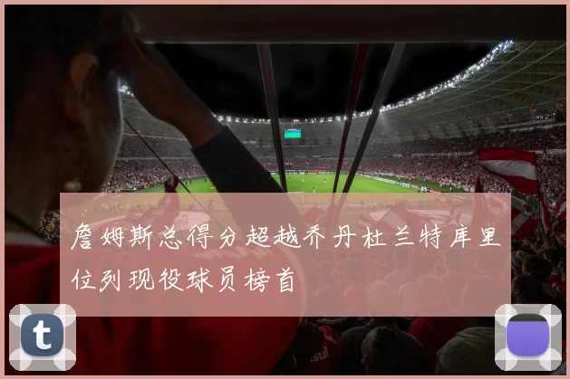 詹姆斯总得分超越乔丹杜兰特库里位列现役球员榜首