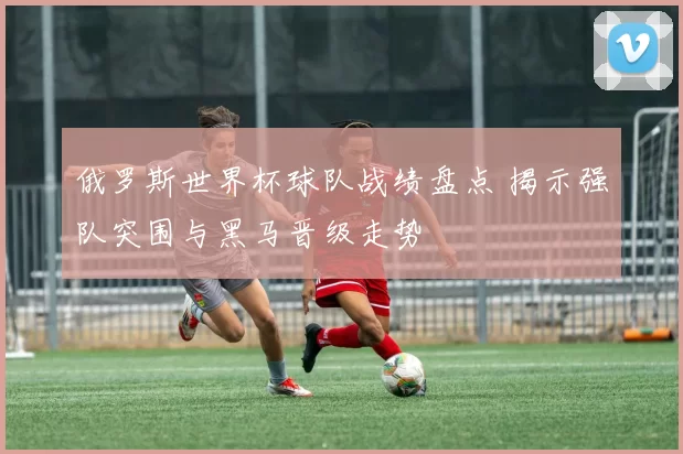 俄罗斯世界杯球队战绩盘点 揭示强队突围与黑马晋级走势