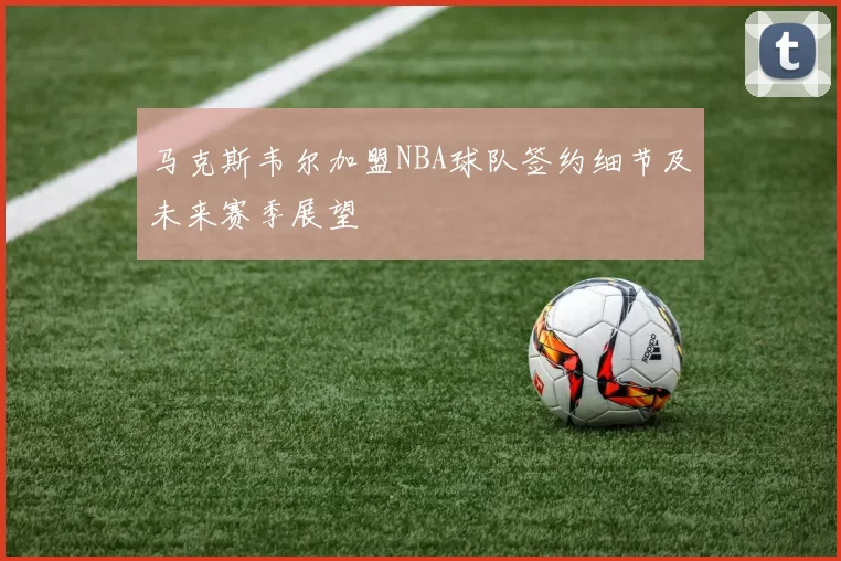 马克斯韦尔加盟NBA球队签约细节及未来赛季展望