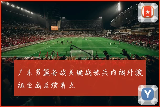 广东男篮备战关键战练兵内线外援组合成后续看点