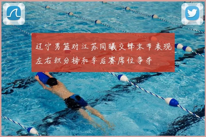 辽宁男篮对江苏同曦交锋末节表现左右积分榜和季后赛席位争夺