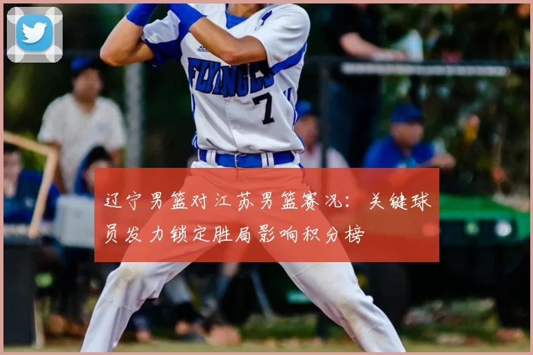 辽宁男篮对江苏男篮赛况：关键球员发力锁定胜局影响积分榜