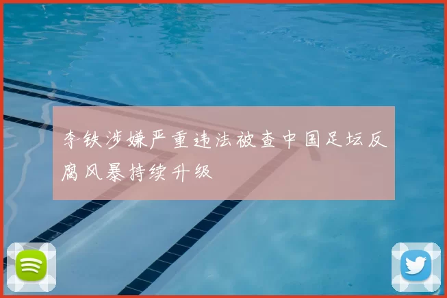 李铁涉嫌严重违法被查中国足坛反腐风暴持续升级