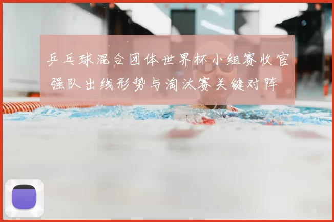 乒乓球混合团体世界杯小组赛收官 强队出线形势与淘汰赛关键对阵
