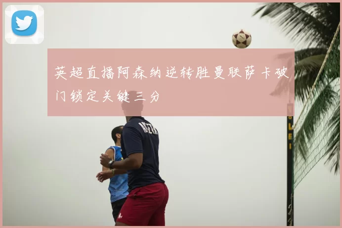 英超直播阿森纳逆转胜曼联萨卡破门锁定关键三分