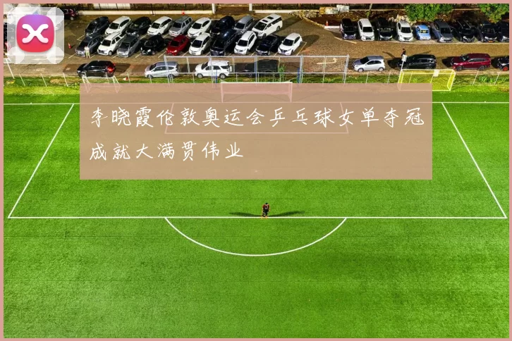 李晓霞伦敦奥运会乒乓球女单夺冠成就大满贯伟业