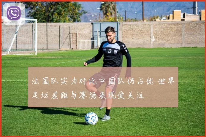 法国队实力对比中国队仍占优 世界足坛差距与赛场表现受关注