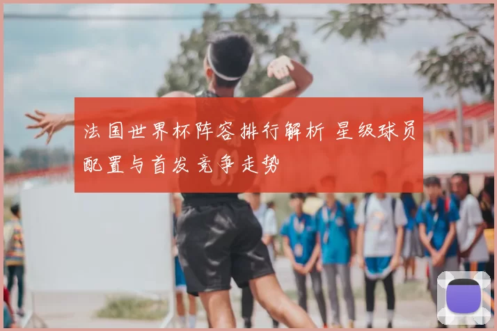 法国世界杯阵容排行解析 星级球员配置与首发竞争走势
