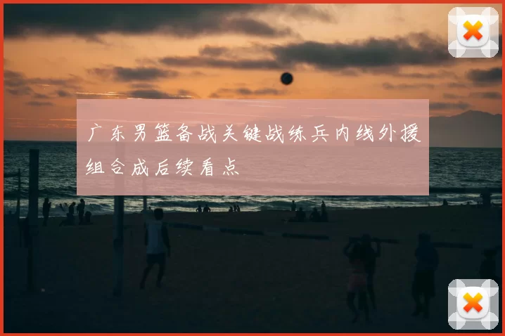 广东男篮备战关键战练兵内线外援组合成后续看点