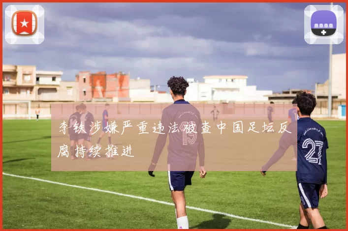 李铁涉嫌严重违法被查中国足坛反腐持续推进