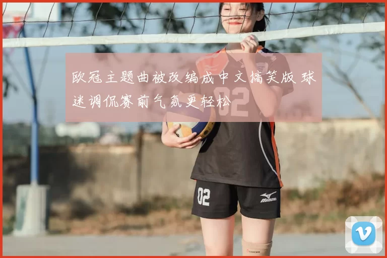 欧冠主题曲被改编成中文搞笑版 球迷调侃赛前气氛更轻松