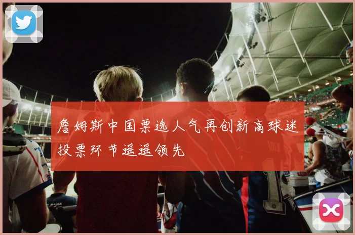 詹姆斯中国票选人气再创新高球迷投票环节遥遥领先