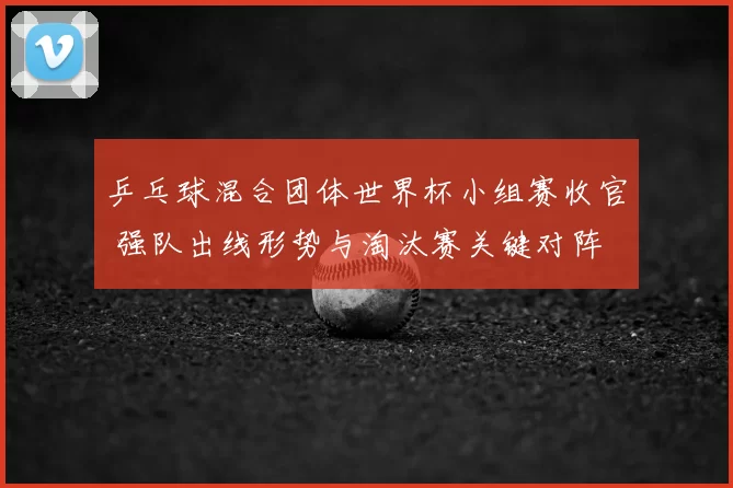 乒乓球混合团体世界杯小组赛收官 强队出线形势与淘汰赛关键对阵