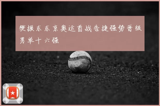 樊振东东京奥运首战告捷强势晋级男单十六强