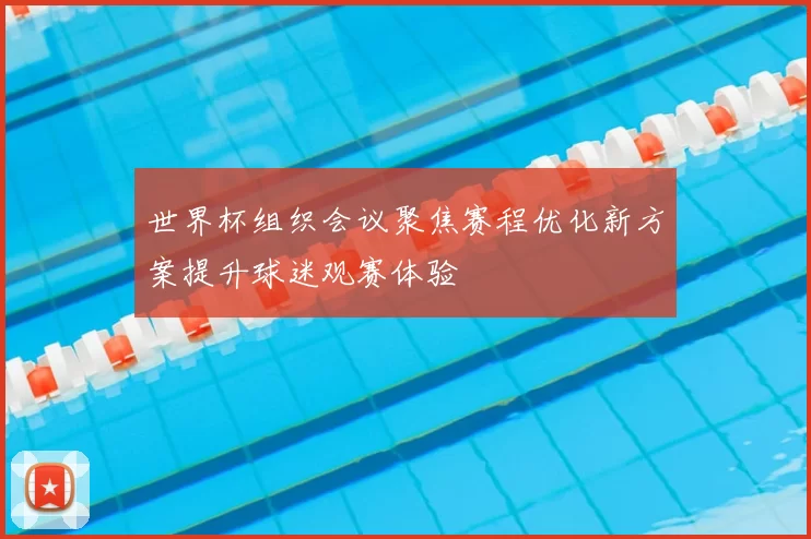 世界杯组织会议聚焦赛程优化新方案提升球迷观赛体验