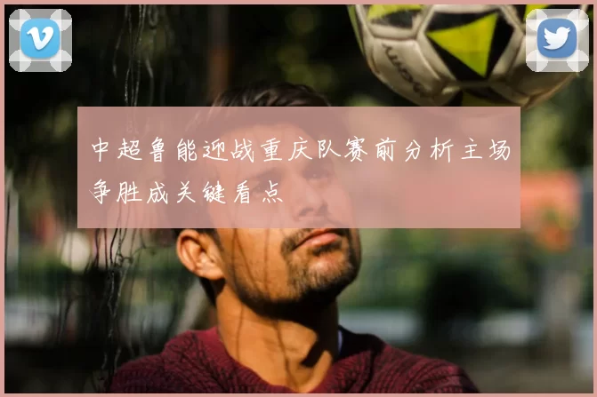 中超鲁能迎战重庆队赛前分析主场争胜成关键看点