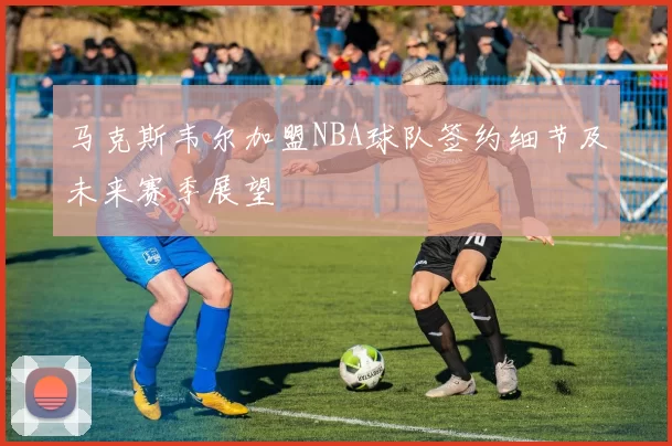 马克斯韦尔加盟NBA球队签约细节及未来赛季展望
