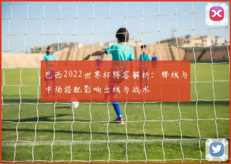 巴西2022世界杯阵容解析：锋线与中场搭配影响出线与战术