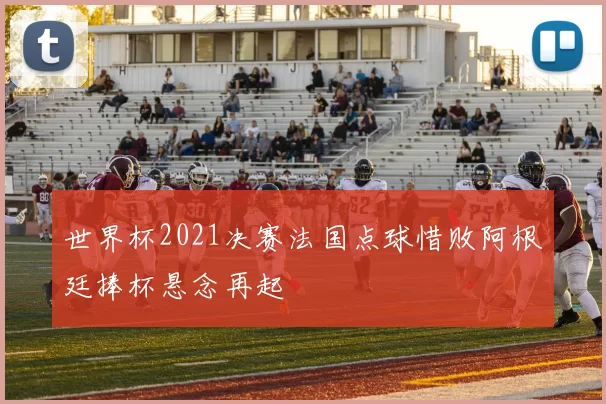 世界杯2021决赛法国点球惜败阿根廷捧杯悬念再起