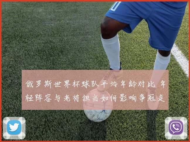 俄罗斯世界杯球队平均年龄对比 年轻阵容与老将担当如何影响争冠走势