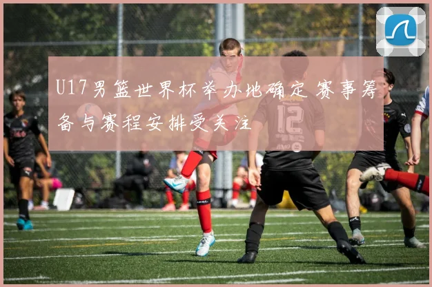 U17男篮世界杯举办地确定 赛事筹备与赛程安排受关注
