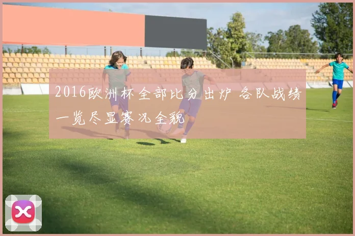2016欧洲杯全部比分出炉 各队战绩一览尽显赛况全貌