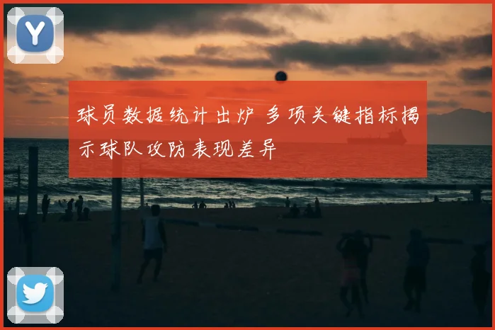 球员数据统计出炉 多项关键指标揭示球队攻防表现差异