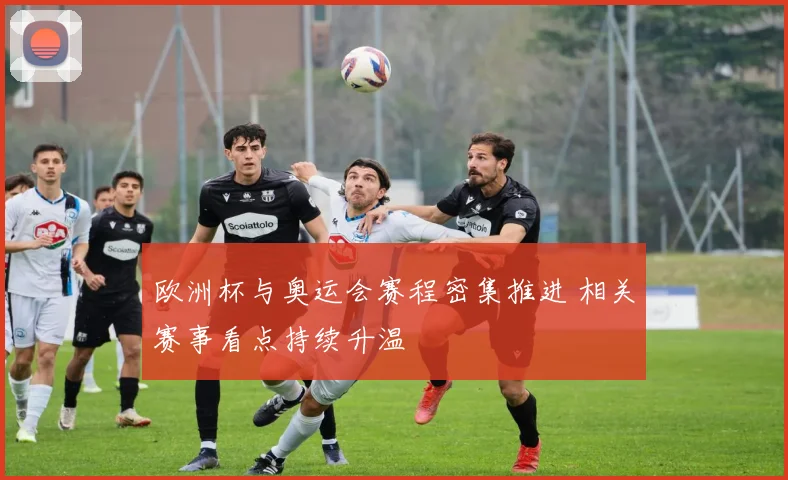 欧洲杯与奥运会赛程密集推进 相关赛事看点持续升温