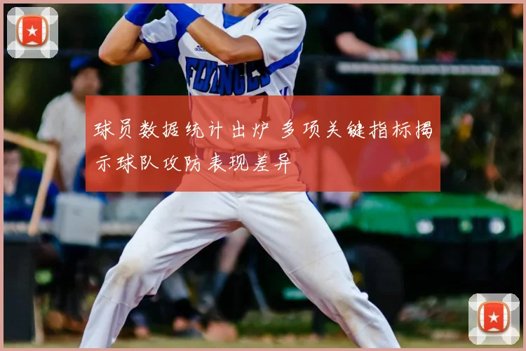 球员数据统计出炉 多项关键指标揭示球队攻防表现差异