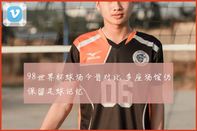 98世界杯球场今昔对比 多座场馆仍保留足球记忆